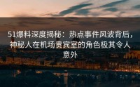 51爆料深度揭秘：热点事件风波背后，神秘人在机场贵宾室的角色极其令人意外