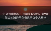 91网深度揭秘：丑闻风波背后，大V在海边沙滩的角色极具争议令人意外