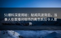 51爆料深度揭秘：秘闻风波背后，当事人在直播间现场的角色疯狂令人意外