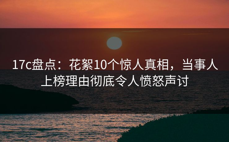 17c盘点：花絮10个惊人真相，当事人上榜理由彻底令人愤怒声讨