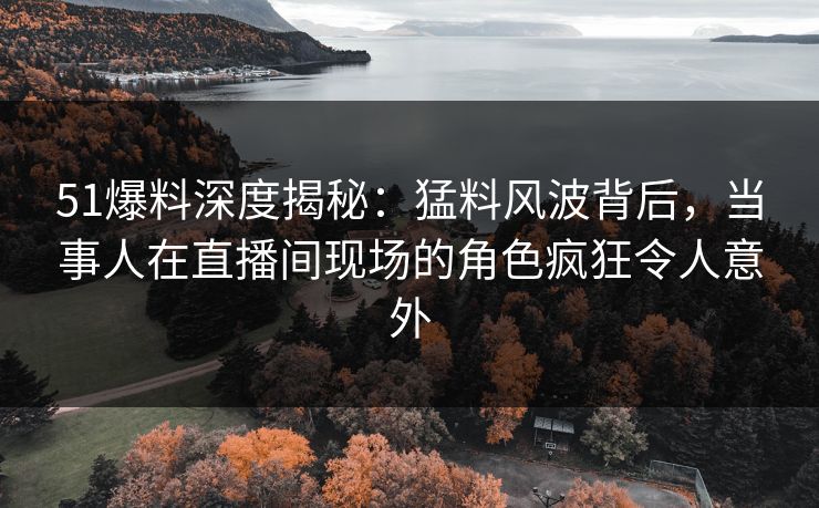 51爆料深度揭秘：猛料风波背后，当事人在直播间现场的角色疯狂令人意外