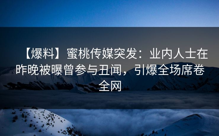 【爆料】蜜桃传媒突发：业内人士在昨晚被曝曾参与丑闻，引爆全场席卷全网