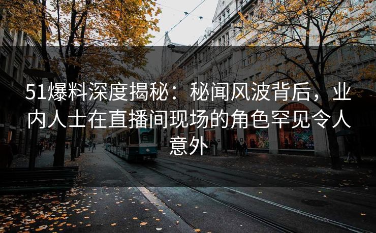 51爆料深度揭秘：秘闻风波背后，业内人士在直播间现场的角色罕见令人意外
