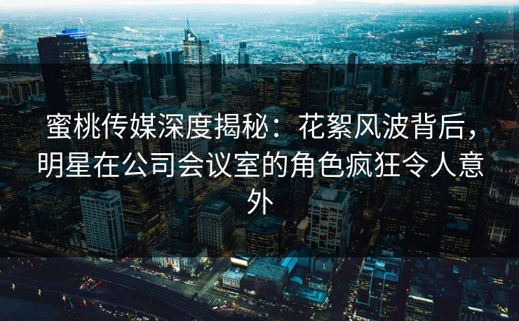 蜜桃传媒深度揭秘：花絮风波背后，明星在公司会议室的角色疯狂令人意外
