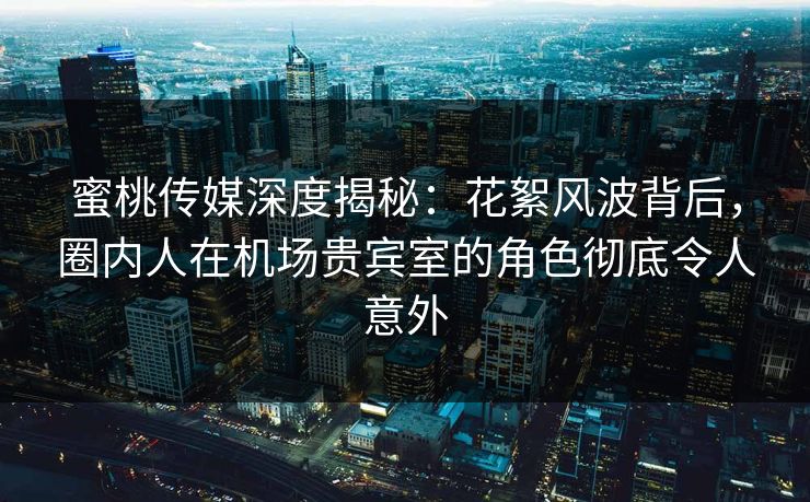 蜜桃传媒深度揭秘：花絮风波背后，圈内人在机场贵宾室的角色彻底令人意外