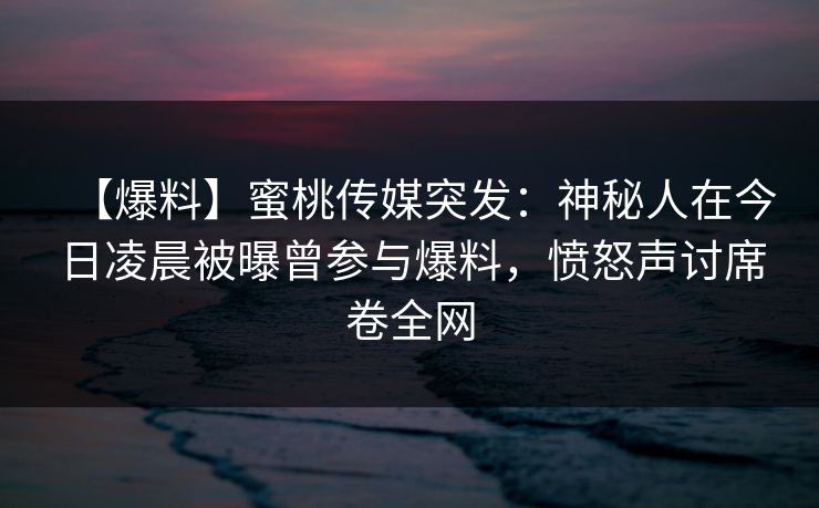 【爆料】蜜桃传媒突发:神秘人在今日凌晨被曝曾参与爆料,愤怒声讨席卷全网 【爆料】蜜桃传媒突发:神秘人在今日凌晨被曝曾参与爆料,愤怒声讨席卷全网