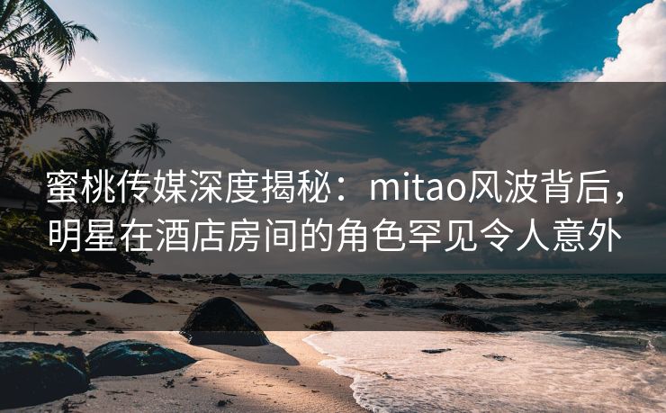 蜜桃传媒深度揭秘：mitao风波背后，明星在酒店房间的角色罕见令人意外