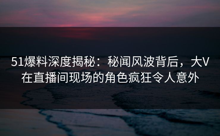 51爆料深度揭秘:秘闻风波背后,大V在直播间现场的角色疯狂令人意外 51爆料深度揭秘:秘闻风波背后,大V在直播间现场的角色疯狂令人意外