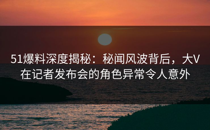 51爆料深度揭秘：秘闻风波背后，大V在记者发布会的角色异常令人意外