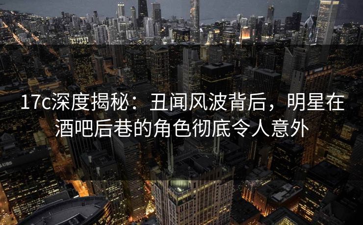 17c深度揭秘:丑闻风波背后,明星在酒吧后巷的角色彻底令人意外 17c深度揭秘:丑闻风波背后,明星在酒吧后巷的角色彻底令人意外