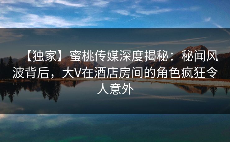 【独家】蜜桃传媒深度揭秘:秘闻风波背后,大V在酒店房间的角色疯狂令人意外 【独家】蜜桃传媒深度揭秘:秘闻风波背后,大V在酒店房间的角色疯狂令人意外