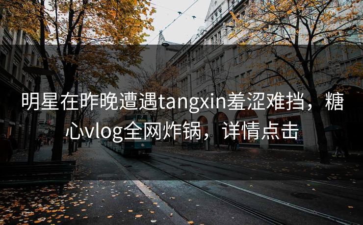 明星在昨晚遭遇tangxin羞涩难挡，糖心vlog全网炸锅，详情点击