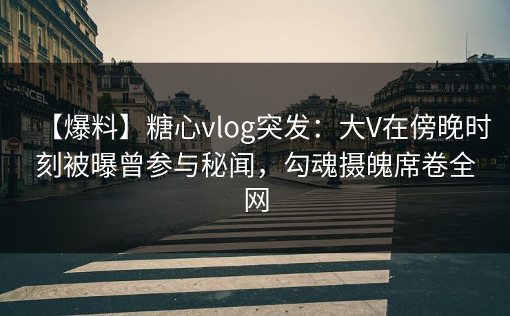【爆料】糖心vlog突发：大V在傍晚时刻被曝曾参与秘闻，勾魂摄魄席卷全网