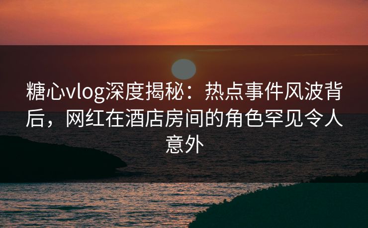 糖心vlog深度揭秘:热点事件风波背后,网红在酒店房间的角色罕见令人意外 糖心vlog深度揭秘:热点事件风波背后,网红在酒店房间的角色罕见令人意外