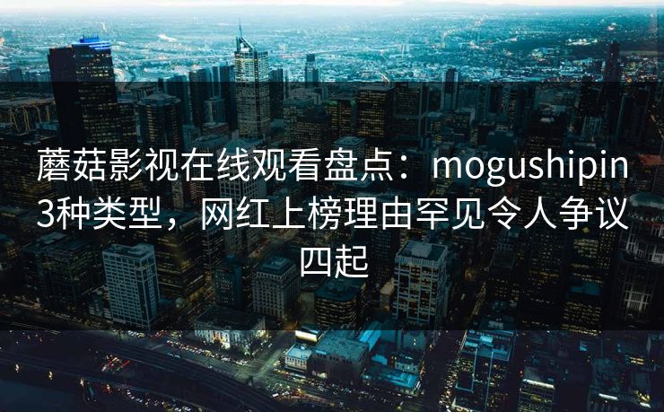 蘑菇影视在线观看盘点：mogushipin3种类型，网红上榜理由罕见令人争议四起