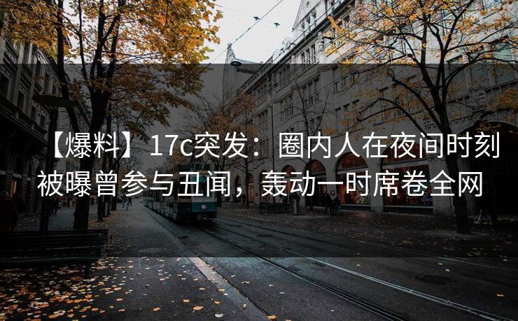 【爆料】17c突发:圈内人在夜间时刻被曝曾参与丑闻,轰动一时席卷全网 【爆料】17c突发:圈内人在夜间时刻被曝曾参与丑闻,轰动一时席卷全网