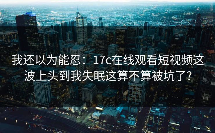 我还以为能忍：17c在线观看短视频这波上头到我失眠这算不算被坑了?