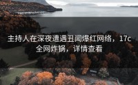 主持人在深夜遭遇丑闻爆红网络，17c全网炸锅，详情查看