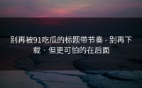 别再被91吃瓜的标题带节奏 - 别再下载 · 但更可怕的在后面