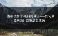 一直被误解的-黑料网今日——如何溯源来源？别把瓜变成锅