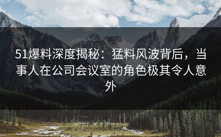 51爆料深度揭秘:猛料风波背后,当事人在公司会议室的角色极其令人意外 51爆料深度揭秘:猛料风波背后,当事人在公司会议室的角色极其令人意外