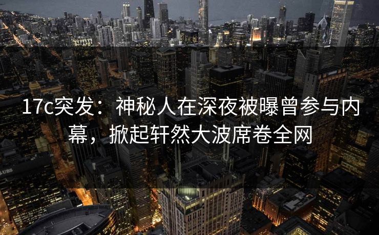 17c突发:神秘人在深夜被曝曾参与内幕,掀起轩然大波席卷全网 17c突发:神秘人在深夜被曝曾参与内幕,掀起轩然大波席卷全网