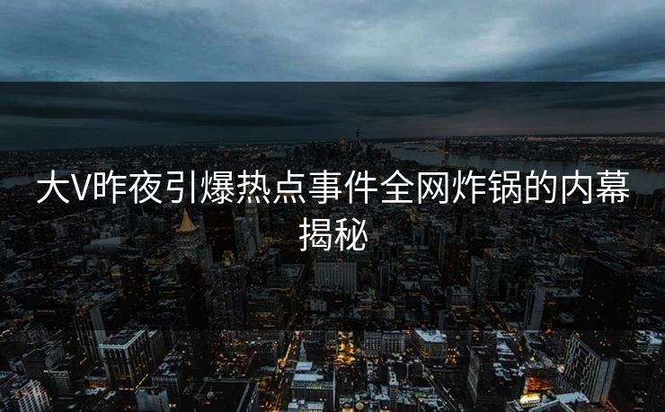 大V昨夜引爆热点事件全网炸锅的内幕揭秘