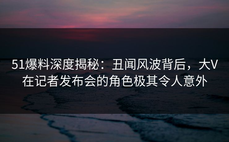 51爆料深度揭秘：丑闻风波背后，大V在记者发布会的角色极其令人意外