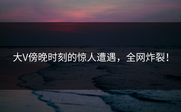 大V傍晚时刻的惊人遭遇,全网炸裂! 大V傍晚时刻的惊人遭遇,全网炸裂!