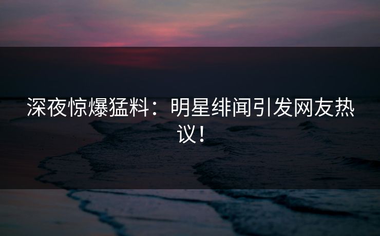 深夜惊爆猛料:明星绯闻引发网友热议! 深夜惊爆猛料:明星绯闻引发网友热议!