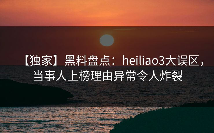 【独家】黑料盘点：heiliao3大误区，当事人上榜理由异常令人炸裂