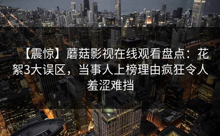 【震惊】蘑菇影视在线观看盘点:花絮3大误区,当事人上榜理由疯狂令人羞涩难挡 【震惊】蘑菇影视在线观看盘点:花絮3大误区,当事人上榜理由疯狂令人羞涩难挡