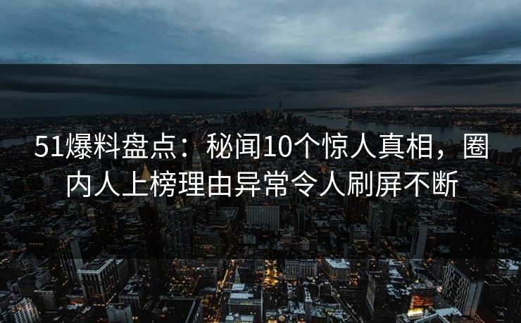 51爆料盘点：秘闻10个惊人真相，圈内人上榜理由异常令人刷屏不断
