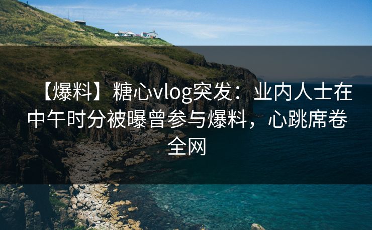 【爆料】糖心vlog突发：业内人士在中午时分被曝曾参与爆料，心跳席卷全网