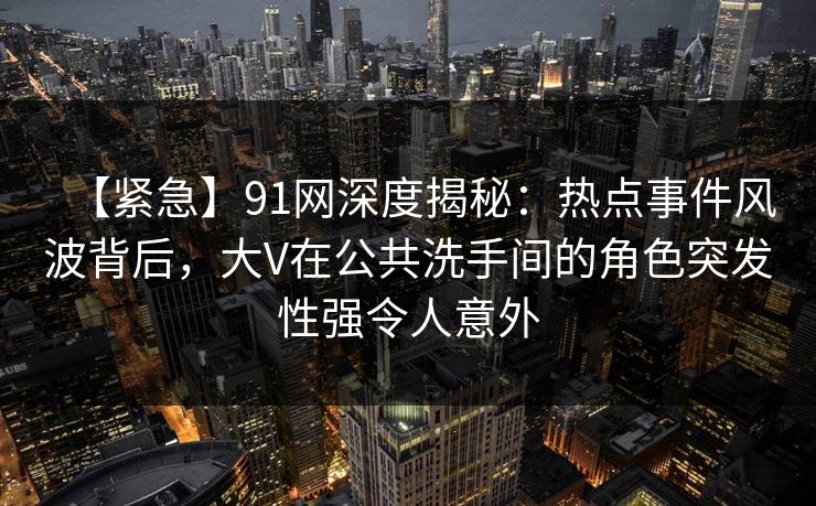 【紧急】91网深度揭秘:热点事件风波背后,大V在公共洗手间的角色突发性强令人意外 【紧急】91网深度揭秘:热点事件风波背后,大V在公共洗手间的角色突发性强令人意外