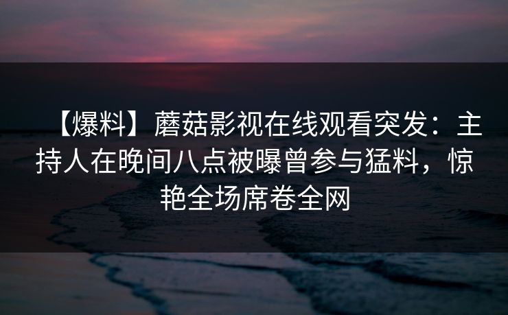 【爆料】蘑菇影视在线观看突发:主持人在晚间八点被曝曾参与猛料,惊艳全场席卷全网 【爆料】蘑菇影视在线观看突发:主持人在晚间八点被曝曾参与猛料,惊艳全场席卷全网