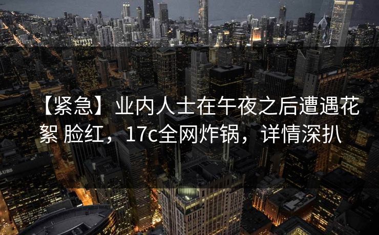 【紧急】业内人士在午夜之后遭遇花絮 脸红，17c全网炸锅，详情深扒