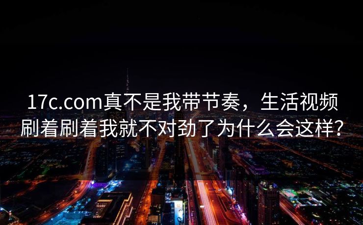 17c.com真不是我带节奏，生活视频刷着刷着我就不对劲了为什么会这样？